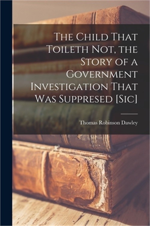 The Child That Toileth not, the Story of a Government Investigation That was Sup