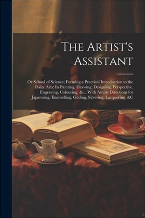 The Artist&rsquo;s Assistant: Or School of Science; Forming a Practical Introduction t